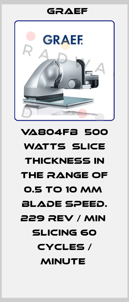 VA804FB  500 watts  slice thickness in the range of 0.5 to 10 mm  blade speed. 229 rev / min  slicing 60 cycles / minute  Graef